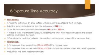 8-Exposure Time Accuracy
 Procedure:-
 1-Place the instrument on a flat surface with its sensitive area facing the X ray tube.
 2-Set the focal spot’s distance from the instrument at 100 cm.
 3-Use the manual exposure mode and select 80 kV and 200 mA
 4-Make at least five different exposures, selecting the times most frequently used in the clinical
settings, and record the results.
 5-Calculate the deviation between the nominal and measured values of the exposure time.
 Tolerances:-
 1-For exposure times longer than 100 ms, ±10% of the nominal value
 2-For exposure times shorter than 100 ms, ±15% or ±2 ms of the nominal value, whichever is greater.
 Frequency:-The test is repeated annually.
 