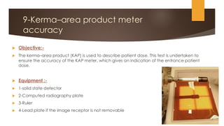 9-Kerma–area product meter
accuracy
 Objective:-
 The kerma–area product (KAP) is used to describe patient dose. This test is undertaken to
ensure the accuracy of the KAP meter, which gives an indication of the entrance patient
dose.
 Equipment :-
 1-solid state detector
 2-Computed radiography plate
 3-Ruler
 4-Lead plate if the image receptor is not removable
 