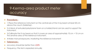 9-Kerma–area product meter
accuracy
 Procedure:-
 1-Place the reference instrument on the central axis of the X ray beam at least 20 cm
above the couch (tabletop) .
 2-A block of extruded polystyrene foam on a holder/stand can be used to support the
instrument.
 3-Collimate the X ray beam so that it covers an area of approximately 10 cm × 10 cm on
the sensitive area of the reference instrument.
 4-Make manual exposures, irradiating the reference instrument
 Tolerances:-
 accuracy should be better than ±35%
 Frequency:-The test is repeated annually
 