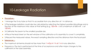 10-Leakage Radiation
 Procedure:-
 1-Arrange the X ray tube so that it is accessible from any direction at 1 m distance.
 2-The leakage radiation could also be calculated by selecting the highest possible kilovoltage and a
fraction of the maximum mAs value at that setting (e.g. 150 mA · s for a maximum of 600 mA · s at
150 kV)
 3-Collimate the beam to the smallest possible size.
 4-Place the lead sheet on the exit window of the collimator or its assembly to cover it completely.
 5-Record the measured values, the exact sampling direction and the distance from the focal spot.
 tolerances :-
 The maximum air kerma should not be more than 1 mGy in 1 h at 1 m in any direction.
 Frequency:-The test is performed at the time of acceptance and after major changes to the
collimator or the tube assembly.
 