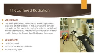 11-Scattered Radiation
 Objective:-
 This test is performed to evaluate the occupational
exposure of staff present in the room during clinical
procedures. The measurement of scattered radiation is
more closely related to radiation protection of the staff
and to the evaluation of the shielding of the room.
 Equipment:-
 1-A survey meter
 2-A 25 cm thick water phantom
 3-A measuring tape.
 