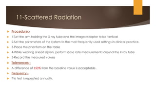 11-Scattered Radiation
 Procedure:-
 1-Set the arm holding the X ray tube and the image receptor to be vertical
 2-Set the parameters of the system to the most frequently used settings in clinical practice.
 3-Place the phantom on the table
 4-While wearing a lead apron, perform dose rate measurements around the X ray tube
 5-Record the measured values
 Tolerances:-
 A difference of ±50% from the baseline value is acceptable.
 Frequency:-
 This test is repeated annually.
 