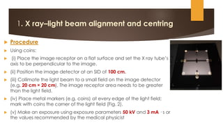 1. X ray–light beam alignment and centring
 Procedure
 Using coins:
 (i) Place the image receptor on a flat surface and set the X ray tube’s
axis to be perpendicular to the image.
 (ii) Position the image detector at an SID of 100 cm.
 (iii) Collimate the light beam to a small field on the image detector
(e.g. 20 cm × 20 cm). The image receptor area needs to be greater
than the light field.
 (iv) Place metal markers (e.g. coins) at every edge of the light field;
mark with coins the corner of the light field (Fig. 2).
 (v) Make an exposure using exposure parameters 50 kV and 3 mA · s or
the values recommended by the medical physicist
 