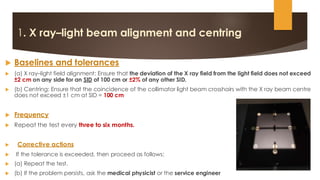 1. X ray–light beam alignment and centring
 Baselines and tolerances
 (a) X ray–light field alignment: Ensure that the deviation of the X ray field from the light field does not exceed
±2 cm on any side for an SID of 100 cm or ±2% of any other SID.
 (b) Centring: Ensure that the coincidence of the collimator light beam crosshairs with the X ray beam centre
does not exceed ±1 cm at SID = 100 cm
 Frequency
 Repeat the test every three to six months.
 Corrective actions
 If the tolerance is exceeded, then proceed as follows:
 (a) Repeat the test.
 (b) If the problem persists, ask the medical physicist or the service engineer
 