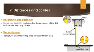 2. Distances and Scales
 Description and objective
 The aim of this test is to determine the accuracy of the SID
indicator of the X ray system.
 The equipment
 long ruler or a measuring tape at least 100 cm long
 