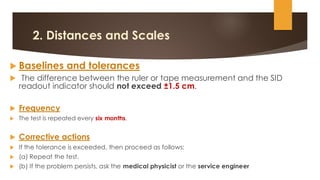 2. Distances and Scales
 Baselines and tolerances
 The difference between the ruler or tape measurement and the SID
readout indicator should not exceed ±1.5 cm.
 Frequency
 The test is repeated every six months.
 Corrective actions
 If the tolerance is exceeded, then proceed as follows:
 (a) Repeat the test.
 (b) If the problem persists, ask the medical physicist or the service engineer
 