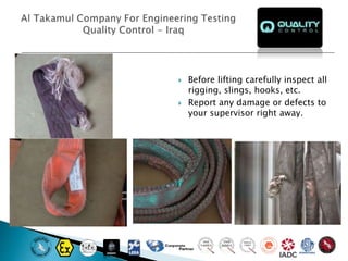  Before lifting carefully inspect all
rigging, slings, hooks, etc.
 Report any damage or defects to
your supervisor right away.
 