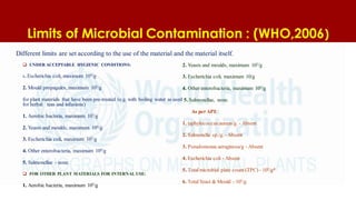 Limits of Microbial Contamination : (WHO,2006)
 UNDER ACCEPTABLE HYGIENIC CONDITIONS:
1. Escherichia coli, maximum 104
/g
2. Mould propagules, maximum 105
/g
for plant materials that have been pre-treated (e.g. with boiling water as used
for herbal teas and infusions)
1. Aerobic bacteria, maximum 107
/g
2. Yeasts and moulds, maximum 104
/g
3. Escherichia coli, maximum 102/g
4. Other enterobacteria, maximum 104
/g
5. Salmonellae - none.
 FOR OTHER PLANT MATERIALS FOR INTERNAL USE:
1. Aerobic bacteria, maximum 105/g
2. Yeasts and moulds, maximum 103/g
3. Escherichia coli, maximum 10/g
4. Other enterobacteria, maximum 103
/g
5. Salmonellae, none.
As perAPI:
1. taphylococcus aureus/g. - Absent
2. Salmonella sp./g. - Absent
3. Pseudomonas aeruginosa/g - Absent
4. Escherichia coli - Absent
5. Totalmicrobial plate count (TPC) - 105
/g*
6. TotalYeast & Mould - 103
/g
Different limits are set according to the use of the material and the material itself.
 