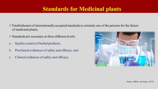 Standards for Medicinal plants
Establishment of internationallyaccepted standardsis certainly one of the priories for the future
of medicinal plants.
Standardsare necessary at three different levels:
a. Quality control of herbal products,
b. Preclinical evidences of safety and efficacy, and
c. Clinical evidences of safety and efficacy.
Source: Efferth and Greten, 2012)
 