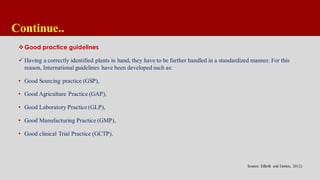 Continue..
Good practice guidelines
 Having a correctly identified plants in hand, they have to be further handled in a standardized manner. For this
reason, International guidelines have been developed such as:
• Good Sourcing practice (GSP),
• Good Agriculture Practice (GAP),
• Good Laboratory Practice (GLP),
• Good Manufacturing Practice (GMP),
• Good clinical Trial Practice (GCTP).
Source: Efferth and Greten, 2012)
 