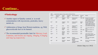 Continue..
Toxicology
 Another aspect of Quality control, is to avoid
contamination with mycotoxins, pesticides, heavy
metals etc.
 Adulteration of drugs from Western medicine, eg. With
glucocorticoids have to be banned.
 The recommended permissible limit for Mercury, Lead,
Cadmium, and Arsenic are 1mg/kg, 10mg/kg, 0.3mg/kg
and 3mg/ kg respectively.
(Source: Zang et al., 2012)
 
