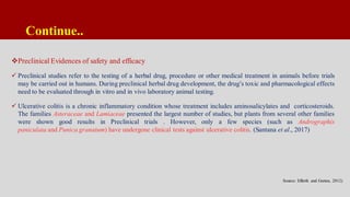Continue..
Preclinical Evidences of safety and efficacy
 Preclinical studies refer to the testing of a herbal drug, procedure or other medical treatment in animals before trials
may be carried out in humans. During preclinical herbal drug development, the drug’s toxic and pharmacological effects
need to be evaluated through in vitro and in vivo laboratory animal testing.
 Ulcerative colitis is a chronic inflammatory condition whose treatment includes aminosalicylates and corticosteroids.
The families Asteraceae and Lamiaceae presented the largest number of studies, but plants from several other families
were shown good results in Preclinical trials . However, only a few species (such as Andrographis
paniculata and Punica granatum) have undergone clinical tests against ulcerative colitis. (Santana et al., 2017)
Source: Efferth and Greten, 2012)
 
