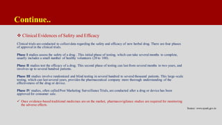 Continue..
 Clinical Evidences of Safety and Efficacy
Clinical trials are conducted to collect data regarding the safety and efficacy of new herbal drug. There are four phases
of approval in the clinical trials.
Phase I studies assess the safety of a drug . This initial phase of testing, which can take several months to complete,
usually includes a small number of healthy volunteers (20 to 100).
Phase II studies test the efficacy of a drug. This second phase of testing can last from several months to two years, and
involves up to several hundred patients.
Phase III studies involve randomized and blind testing in several hundred to several thousand patients. This large-scale
testing, which can last several years, provides the pharmaceutical company more thorough understanding of the
effectiveness of the drug or device.
Phase IV studies, often calledPost Marketing Surveillance Trials, are conducted after a drug or device has been
approved for consumer sale.
 Once evidence-based traditional medicines are on the market, pharmacovigilance studies are required for monitoring
the adverse effects.
Source: www.ayush.gov.in
 