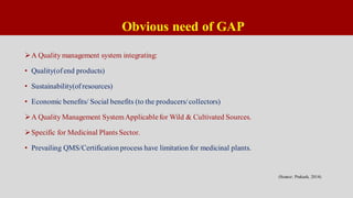 Obvious need of GAP
A Quality management system integrating:
• Quality(ofend products)
• Sustainability(ofresources)
• Economic benefits/ Social benefits (to the producers/collectors)
A Quality Management SystemApplicablefor Wild & Cultivated Sources.
Specific for Medicinal Plants Sector.
• Prevailing QMS/Certification process have limitation for medicinal plants.
(Source: Prakash, 2014)
 