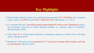 Key Highlights
 Global herbal medicine market size is estimated approximately US $ 120 Billion and is expected
to grow further at 14.88%to reach US $ 7 Trillion by 2050. (Marichamy et al., 2014)
 It is estimated that up to four billion people (representing 80% of the world’s population) living in
the developing world rely on herbal medicinal products as a primary source of healthcare.
(Bandaranayake, 2006)
 Today Over 25 % of prescribed medicines in developed countries are derived from wild plant
species. (Hamilton,2014)
 Demand for wild resources has increased by 8–15 % per year in Europe, North America, and Asia
in recent decades. (Bentley, 2010)
 