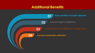 Additional Benefits
Cycle Matrix & Cubes for PowerPointSea Shell Diagram
01
02
03
04
Reduced Risk of recall/ rejection,
Assured Legal compliance,
Increased buyer confidence in Indian herbs,
Assured sustainable collection.
 