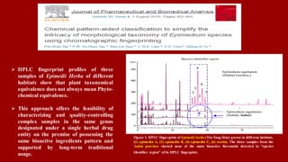  HPLC fingerprint profiles of three
samples of Epimedii Herba of different
habitats show that plant taxonomical
equivalence does not always mean Phyto-
chemical equivalence.
 This approach offers the feasibility of
characterizing and quality-controlling
complex samples in the same genus
designated under a single herbal drug
entity on the premise of possessing the
same bioactive ingredients pattern and
supported by long-term traditional
usage.
Figure 1. HPLC fingerprint of Epimedii herba (Yin-Yang-Huo) grown in different habitats.
(2) epimedin A, (3) epimedin B, (4) epimedin C, (6) icariin. The three samples from the
Anhui province showed none of the main bioactive flavonoids detected in “species
Identifier region” of its HPLC fingerprint.
 