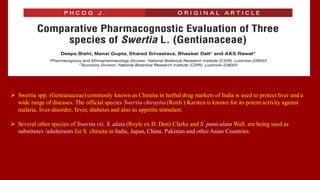  Swertia spp. (Gentianaceae) commonly known as Chiraita in herbal drug markets of India is used to protect liver and a
wide range of diseases. The official species Swertia chirayita (Roxb.) Karsten is known for its potent activity against
malaria, liver-disorder, fever, diabetes and also as appetite stimulant.
 Several other species of Swertia viz. S. alata (Royle ex D. Don) Clarke and S. paniculata Wall. are being used as
substitutes /adulterants for S. chiraita in India, Japan, China, Pakistan and other Asian Countries.
 