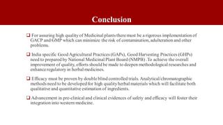 Conclusion
 For assuring high qualityof Medicinal plants theremust be a rigorous implementation of
GACP and GMP which can minimize the risk of contamination, adulteration and other
problems.
 India specific Good Agricultural Practices (GAPs), Good Harvesting Practices (GHPs)
need to prepared by National Medicinal Plant Board (NMPB) .To achieve the overall
improvement of quality, efforts should be made to deepen methodological researches and
enhanceregulatory in herbal medicines.
 Efficacy must be proven by double blind controlled trials. Analytical/chromatographic
methods need to be developed for high qualityherbal materials which will facilitate both
qualitative and quantitative estimation of ingredients.
 Advancement in pre-clinical and clinical evidences of safety and efficacy will foster their
integration into western medicine.
 