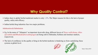 Why Quality Control?
 Indian share to global herbal medicinal market is only 1.2%. The Major reasons for this is the lack of proper
quality, safety and efficacy.
 Indian herbal drug industries face two major problems;
Adulteration & Substitution
 Eg, In the name of “Talispatra” an important Ayurvedic drug, different leaves of Taxus wallichiana, Abies
spectabilis and Rhododendron anthopogan are being sold in Dehradun, Kolkata and Amritsar markets,
respectively.
 The lack of confidence in the quality of drug in the herbal medicine is hindering us from capitalizing these
systems at global level.
Source: Rawat,2013
 