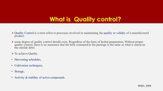 What is Quality control?
 Quality Control is a term refers to processes involved in maintaining the quality or validity of a manufactured
product.
 some degree of quality control should exist, Regardless of the form of herbal preparation, Without proper
quality control, there is no assurance that the herb contained in the package is the same as what is stated on
the outside label.
 To achieve Quality
• Harvesting schedules,
• Cultivation techniques,
• Storage,
• Activity & stability of active compounds.
WHO, 2008
 
