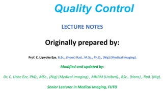 Quality Control
LECTURE NOTES
Originally prepared by:
Prof. C. Ugwoke Eze, B.Sc., (Hons) Rad., M.Sc., Ph.D., (Nig) (Medical Imaging).
Modified and updated by:
Dr. C. Uche Eze, PhD., MSc., (Nig) (Medical Imaging)., MHPM (Uniben)., BSc., (Hons)., Rad. (Nig).
Senior Lecturer in Medical Imaging, FUTO
 