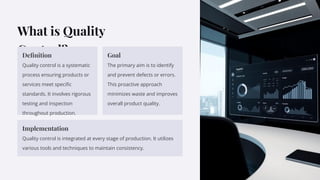 What is Quality
Control?
Deﬁnition
Quality control is a systematic
process ensuring products or
services meet speciﬁc
standards. It involves rigorous
testing and inspection
throughout production.
Goal
The primary aim is to identify
and prevent defects or errors.
This proactive approach
minimizes waste and improves
overall product quality.
Implementation
Quality control is integrated at every stage of production. It utilizes
various tools and techniques to maintain consistency.
 