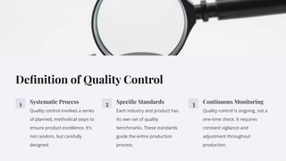 Deﬁnition of Quality Control
1 Systematic Process
Quality control involves a series
of planned, methodical steps to
ensure product excellence. It's
not random, but carefully
designed.
2 Speciﬁc Standards
Each industry and product has
its own set of quality
benchmarks. These standards
guide the entire production
process.
3 Continuous Monitoring
Quality control is ongoing, not a
one-time check. It requires
constant vigilance and
adjustment throughout
production.
 