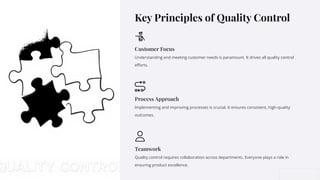 Key Principles of Quality Control
Customer Focus
Understanding and meeting customer needs is paramount. It drives all quality control
eﬀorts.
Process Approach
Implementing and improving processes is crucial. It ensures consistent, high-quality
outcomes.
Teamwork
Quality control requires collaboration across departments. Everyone plays a role in
ensuring product excellence.
 