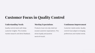 Customer Focus in Quality Control
Understanding Needs
Quality control starts with deep
customer insights. This involves
market research and direct feedback.
Meeting Expectations
Products must not only meet but
exceed customer expectations. This
drives loyalty and positive
word-of-mouth.
Continuous Improvement
Customer needs evolve. Quality
control must adapt to changing
preferences and market trends.
 