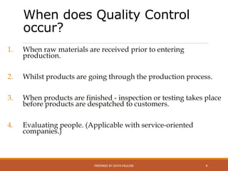 When does Quality Control
occur?
1. When raw materials are received prior to entering
production.
2. Whilst products are going through the production process.
3. When products are finished - inspection or testing takes place
before products are despatched to customers.
4. Evaluating people. (Applicable with service-oriented
companies.)
PREPARED BY DIVYA PAULOSE 4
 