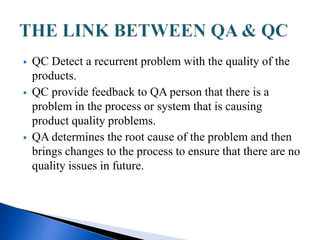  QC Detect a recurrent problem with the quality of the
products.
 QC provide feedback to QA person that there is a
problem in the process or system that is causing
product quality problems.
 QA determines the root cause of the problem and then
brings changes to the process to ensure that there are no
quality issues in future.
 