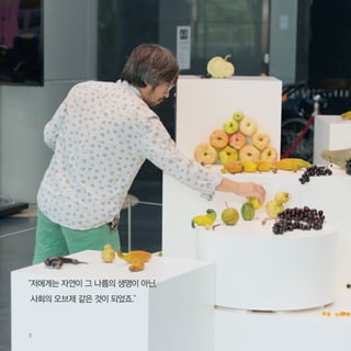 8
“저에게는 자연이 그 나름의 생명이 아닌,
사회의 오브제 같은 것이 되었죠.”
 