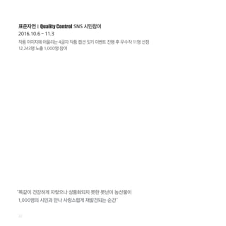 작품 이미지에 어울리는 4글자 작품 캡션 짓기 이벤트 진행 후 우수작 11명 선정
12,243명 노출 1,000명 참여
표준자연 l Quality Control SNS 시민참여
2016.10.6 – 11.3
22
“똑같이 건강하게 자랐으나 상품화되지 못한 못난이 농산물이
1,000명의 시민과 만나 사랑스럽게 재발견되는 순간”
 