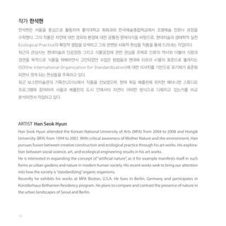 작가 한석현
한석현은 서울을 중심으로 활동하며 홍익대학교 회화과와 한국예술종합학교에서 조형예술 전문사 과정을
수학했다. 그의 작품은 자연에 대한 경외와 환경에 대한 공통된 문제의식을 바탕으로, 현대미술과 생태학적 실천
Ecological Practice의 확장적 결합을 모색하고 그와 관련된 사회적 현상을 작품을 통해 드러내는 작업이다.
최근의 관심사는 현대미술과 인공정원 그리고 식물공장에 관한 관심을 주제로 인류의 역사와 더불어 식량과
경관을 목적으로 식물을 재배하면서 고안되었던 수많은 방법들과 현대에 이르러 사물의 표준으로 불려지는
ISO(the International Organization for Standardization)에 대한 리서치를 기반으로 유기체가 표준화
되면서 겪게 되는 현상들을 주목하고 있다.
최근 보스턴미술관의 기획전(2016)에서 작품을 선보였으며, 현재 독일 베를린에 위치한 베타니엔 스튜디오
프로그램에 참여하여 서울과 베를린의 도시 안에서의 자연이 어떠한 방식으로 다뤄지고 있는가를 비교
분석하면서 작업하고 있다.
ARTIST Han Seok Hyun
Han Seok Hyun attended the Korean National University of Arts (MFA) from 2004 to 2008 and Hongik
University (BFA) from 1994 to 2001. With critical awareness of Mother Nature and the environment, Han
pursues fusion between creative construction and ecological practice through his art works. His explora-
tion between social science, art, and ecological engineering results in his art works.
He is interested in expanding the concept of “artificial nature”, as it for example manifests itself in such
forms as urban gardens and nature in modern human society. His recent works seek to bring our attention
into how the society is“standardizing”organic organisms.
Recently he exhibits his works at MFA Boston, U.S.A. He lives in Berlin, Germany and participates in
Künstlerhaus Bethanien Residency program. He plans to compare and contrast the presence of nature in
the urban landscapes of Seoul and Berlin.
46
 