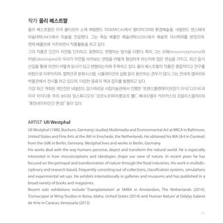 47
작가 울리 베스트팔
울리 베스트팔은 미국 볼티모어 소재 메릴랜드 미대(MICA)에서 멀티미디어와 환경예술을, 네덜란드 엔스헤데
미술대학(AKI)에서 미술을 전공했다. 그는 독일 베를린 예술대학(UDK)에서 예술학 석사학위를 받았으며,
현재 베를린에 거주하면서 작품활동을 하고 있다.
그의 작품은 인간이 자연을 인지하고, 표현하고, 변형하는 방식을 다룬다. 특히 그는 오해(misconceptions)와
이념(ideologies)이 우리가 자연을 바라보는 관점을 어떻게 형성하게 하는지에 많은 관심을 가지고, 최근 음식
산업을 통해 자연이 어떻게 묘사가 되고 변형되는지에 주목하고 있다. 울리 베스트팔의 작품은 종합적이고 연구를
바탕으로 이루어지며, 컬렉션과 분류시스템, 시뮬레이션과 실험 등이 동반하는 경우가 많다. 그는 전세계 갤러리와
박물관에서 전시를 하고 있으며, 다양한 종류의 책과 잡지를 발행하고 있다.
가장 최근 개최된 개인전은 네덜란드 암스테르담 시립미술관에서 진행한 “트랜스플랜테이션(장기 이식)”(2014)과
미국 아이다호 주의 보이쉬 밍스튜디오의 “코르누코피아(풍요의 뿔)”, 베네수엘라 카라카스의 오달리스갤러리의
“휴먼네이처(인간 본성)” 등이 있다.
ARTIST Uli Westphal
Uli Westphal (1980, Bochum, Germany) studied Multimedia and Environmental Art at MICA in Baltimore,
United States and Fine Arts at the AKI in Enschede, the Netherlands. He obtained his MA (Art in Context)
from the UdK in Berlin, Germany. Westphal lives and works in Berlin, Germany.
His works deal with the way humans perceive, depict and transform the natural world. He is especially
interested in how misconceptions and ideologies shape our view of nature. In recent years he has
focused on the portrayal and transformation of nature through the food industries. His work is multidis-
ciplinary and research based, frequently consisting out of collections, classification systems, simulations
and experimental set-ups. He exhibits internationally in galleries and museums and has published in a
broad variety of books and magazines.
Recent solo exhibitions include ‘Transplantation’ at SMBA in Amsterdam, The Netherlands (2014),
‘Cornucopia’ at Ming Studios in Boise, Idaho, United States (2014) and‘Human Nature’ at Odalys Galería
de Arte in Caracas, Venezuela (2013)
 