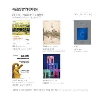 하늘광장갤러리 전시 정보
서울특별시청 8층 하늘광장갤러리 | 평일 10:00-18:00, 주말 및 공휴일 휴관 8F SKY PLAZA GALLERY, SEOUL CITY HALL, KOREA
2016 서울시 하늘광장갤러리 공모선정작
SKY PLAZA GALLERY SPECIAL EXHIBITION
2016.3.9 – 2017.1.13
장인선 JANG IN SUN
서울의 바람 [WIND+WANT]
정희우 JEONG HEEWOO
종로와 강남대로
JONG-RO AND GANGNAM-DAERO
[m:art]
사물을 읽다
LOOKING INTO THINGS
한석현, 울리 베스트팔
HAN SEOK HYUN, ULI WESTPHAL
표준자연 l Quality Control
이은숙 EUNSOOK LEE
서울의 주 THE PILLAR OF SEOUL
 