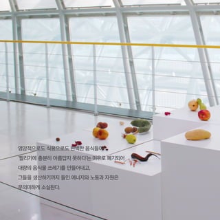 영양적으로도 식용으로도 완벽한 음식들이
‘팔리기에 충분히 아름답지 못하다’는 이유로 폐기되어
대량의 음식물 쓰레기를 만들어내고,
그들을 생산하기까지 들인 에너지와 노동과 자원은
무의미하게 소실된다.
4
 