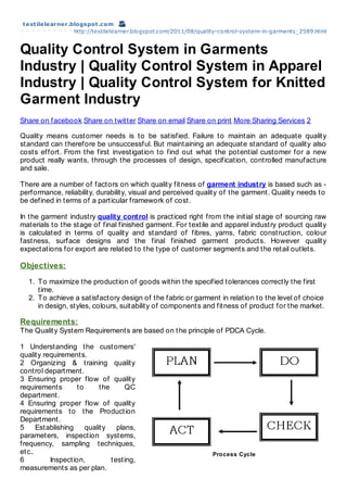 t ext ilelearner.blogspot .com
                  http://textilelearner.blogspot.com/2011/08/quality-control-system-in-garments_2589.html


Quality Control System in Garments
Industry | Quality Control System in Apparel
Industry | Quality Control System for Knitted
Garment Industry
Share on facebook Share on twitter Share on email Share on print More Sharing Services 2

Quality means customer needs is to be satisfied. Failure to maintain an adequate quality
standard can therefore be unsuccessful. But maintaining an adequate standard of quality also
costs effort. From the first investigation to find out what the potential customer for a new
product really wants, through the processes of design, specification, controlled manufacture
and sale.

There are a number of factors on which quality fitness of garment indust ry is based such as -
performance, reliability, durability, visual and perceived quality of the garment. Quality needs to
be defined in terms of a particular framework of cost.

In the garment industry qualit y cont rol is practiced right from the initial stage of sourcing raw
materials to the stage of final finished garment. For textile and apparel industry product quality
is calculated in terms of quality and standard of fibres, yarns, fabric construction, colour
fastness, surface designs and the final finished garment products. However quality
expectations for export are related to the type of customer segments and the retail outlets.

Objectives:
  1. To maximize the production of goods within the specified tolerances correctly the first
     time.
  2. To achieve a satisfactory design of the fabric or garment in relation to the level of choice
     in design, styles, colours, suitability of components and fitness of product for the market.

Requirements:
The Quality System Requirements are based on the principle of PDCA Cycle.

1 Understanding the customers'
quality requirements.
2 Organizing & training quality
control department.
3 Ensuring proper flow of quality
requirements       to      the      QC
department.
4 Ensuring proper flow of quality
requirements to the Production
Department.
5     Establishing    quality    plans,
parameters, inspection systems,
frequency, sampling techniques,
etc..                                                            Process Cycle
6         Inspection,          testing,
measurements as per plan.
 