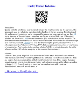 Quality Control Technique
Introduction
Quality control is a technique used to evaluate objects that people use on a day–to–day basis. This
technique is used to evaluate the ingredients in food and see if they are accurate. The objective of
this quality control experiment was to examine different acid and base materials and test their pH
levels. As a part of the experiment, a procedure was formed to create NaOH and HCl standard
solutions and then conduct acid–base titrations to decipher between the acid–base materials. The
standard solutions were used to dilute the acid–base materials for the titrations and then test what pH
level each one possessed. Titration was used "for determining the quantity or concentration of a
substance in a solution" (Dartmouth College, 1997). In this experiment, the substances were the acid
or base materials. As a hypothesis, the standard solution NaOH was going to determine the acidic
substance and the HCl solution was going to determine the basic substance.
Methods
Materials– As a group, proper lab attire was worn at all times. Once the lab bins were obtained,
other materials were retrieved and brought back to the lab bench. The materials included pH strips
and reagent chemicals such as phenolphthalein and bromothymol blue. These reagent chemicals
emanate a certain color to help determine whether each substance was an acid or a base. According
to Senese (1997), Bromothymol turns blue when it comes in contact with a base and
phenolphthalein turns pink when it comes in
... Get more on HelpWriting.net ...
 