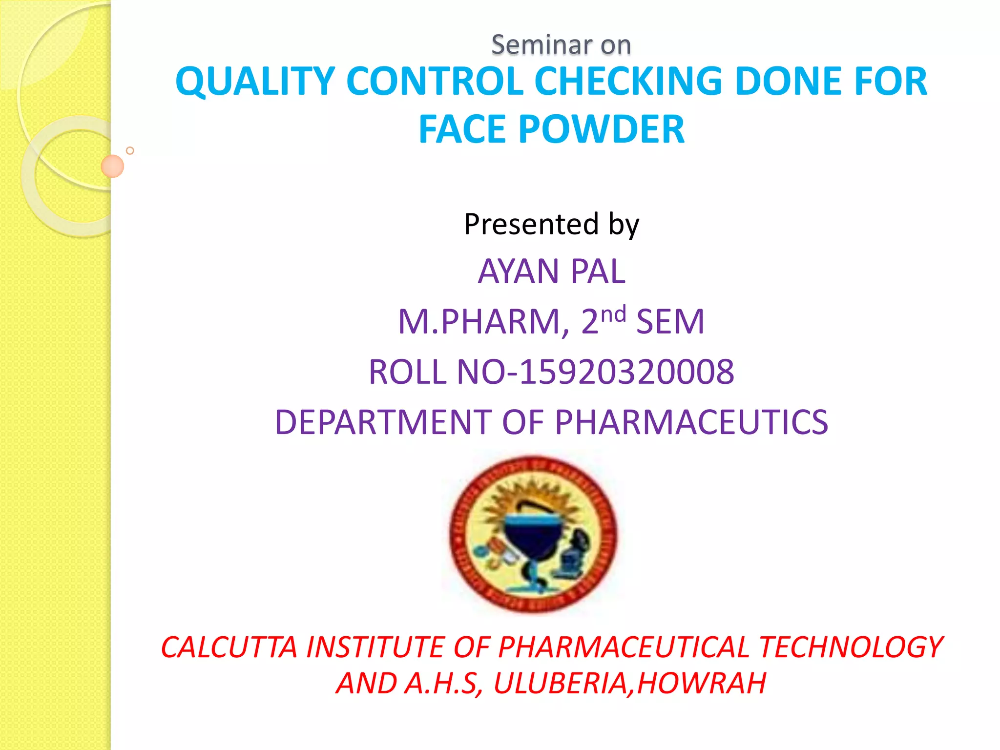 Seminar on
QUALITY CONTROL CHECKING DONE FOR
FACE POWDER
Presented by
AYAN PAL
M.PHARM, 2nd SEM
ROLL NO-15920320008
DEPARTMENT OF PHARMACEUTICS
GGB
CALCUTTA INSTITUTE OF PHARMACEUTICAL TECHNOLOGY
AND A.H.S, ULUBERIA,HOWRAH
 