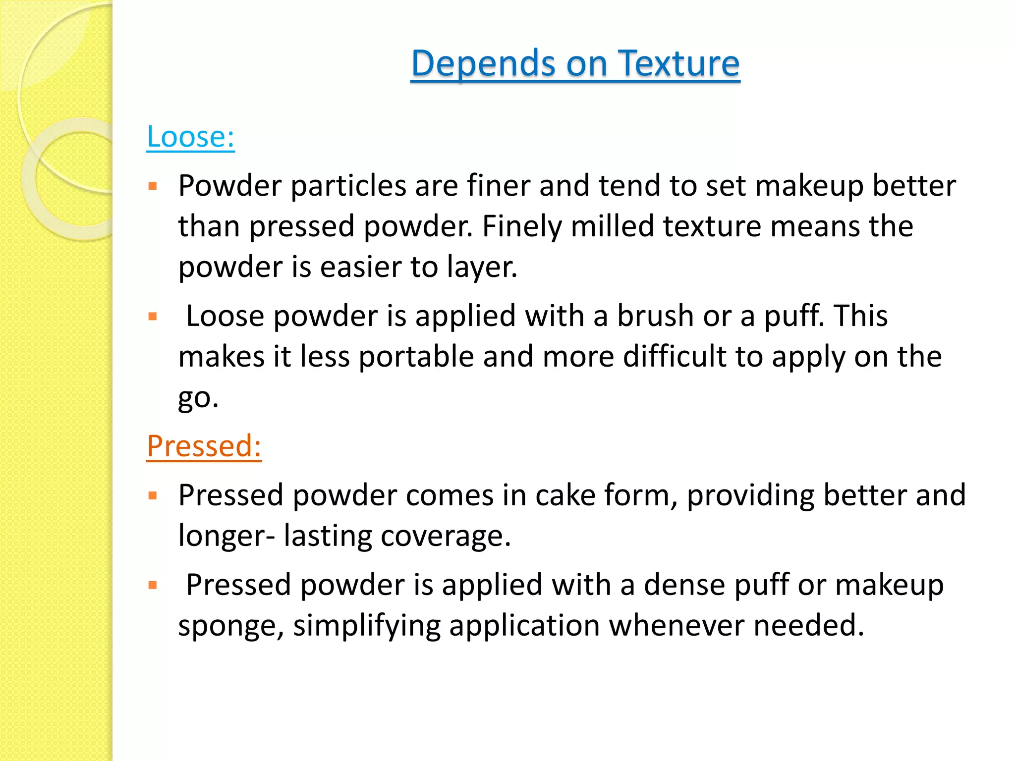 Depends on Texture
Loose:
 Powder particles are finer and tend to set makeup better
than pressed powder. Finely milled texture means the
powder is easier to layer.
 Loose powder is applied with a brush or a puff. This
makes it less portable and more difficult to apply on the
go.
Pressed:
 Pressed powder comes in cake form, providing better and
longer- lasting coverage.
 Pressed powder is applied with a dense puff or makeup
sponge, simplifying application whenever needed.
 