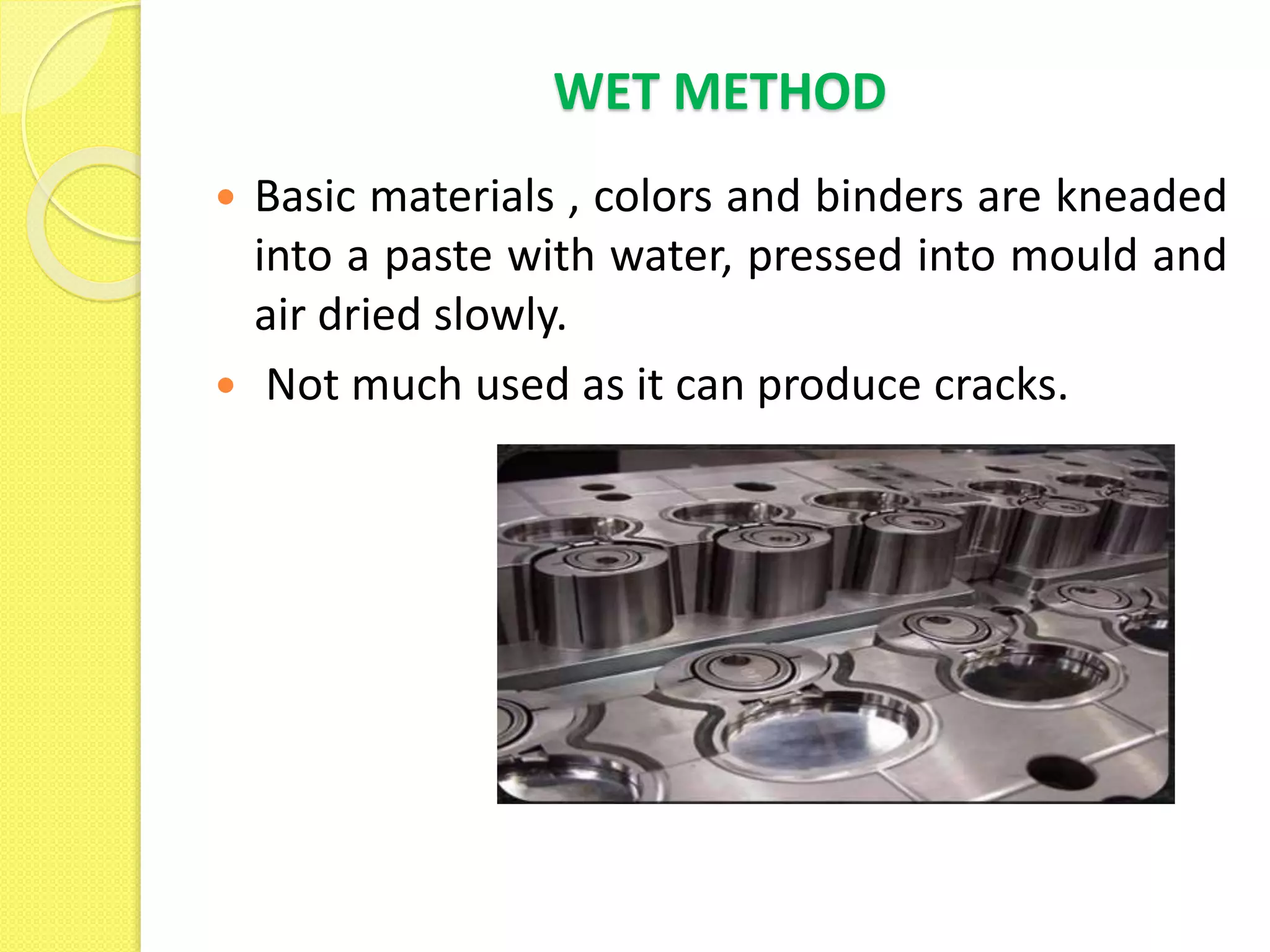 WET METHOD
 Basic materials , colors and binders are kneaded
into a paste with water, pressed into mould and
air dried slowly.
 Not much used as it can produce cracks.
 