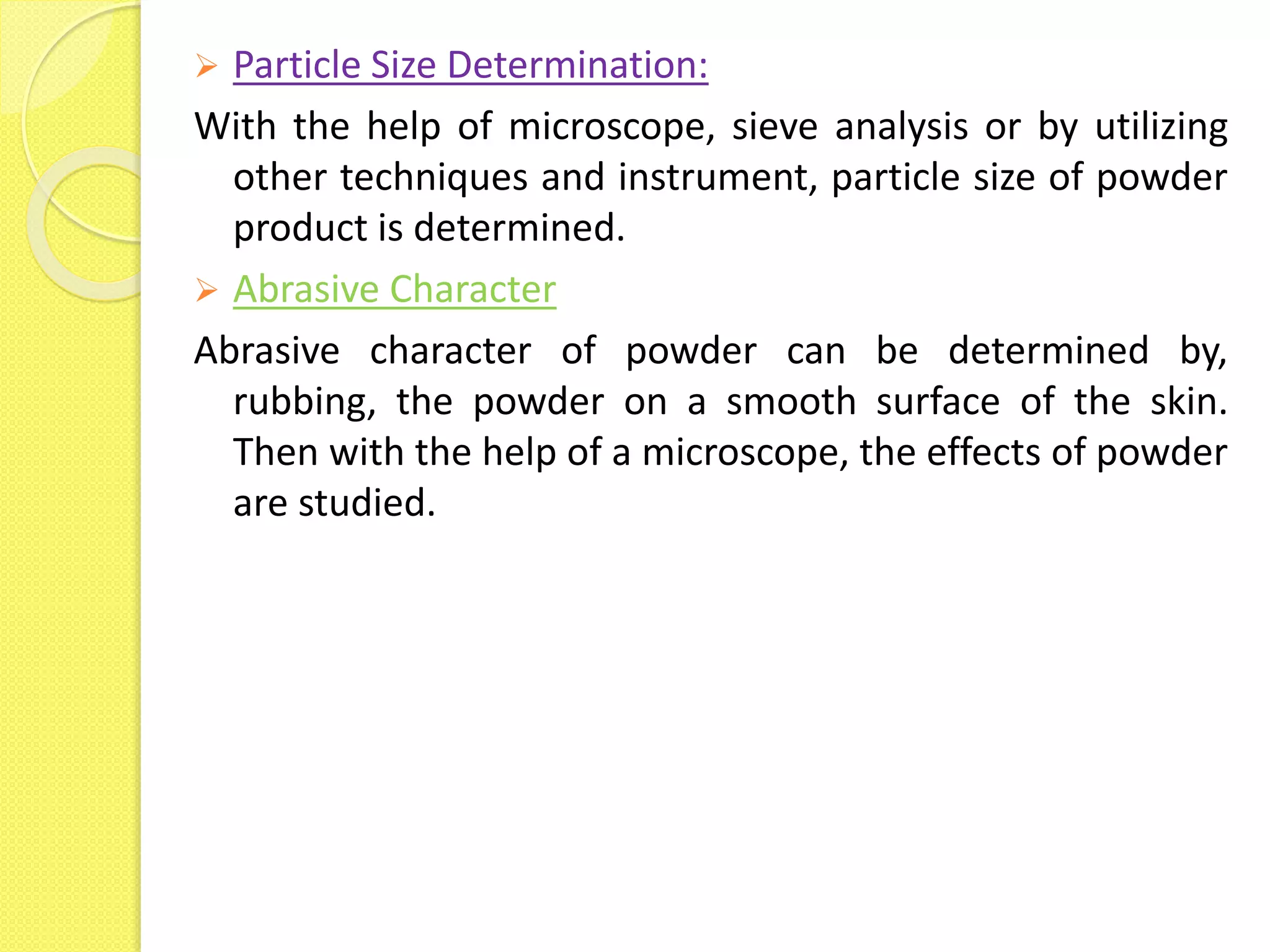  Particle Size Determination:
With the help of microscope, sieve analysis or by utilizing
other techniques and instrument, particle size of powder
product is determined.
 Abrasive Character
Abrasive character of powder can be determined by,
rubbing, the powder on a smooth surface of the skin.
Then with the help of a microscope, the effects of powder
are studied.
 