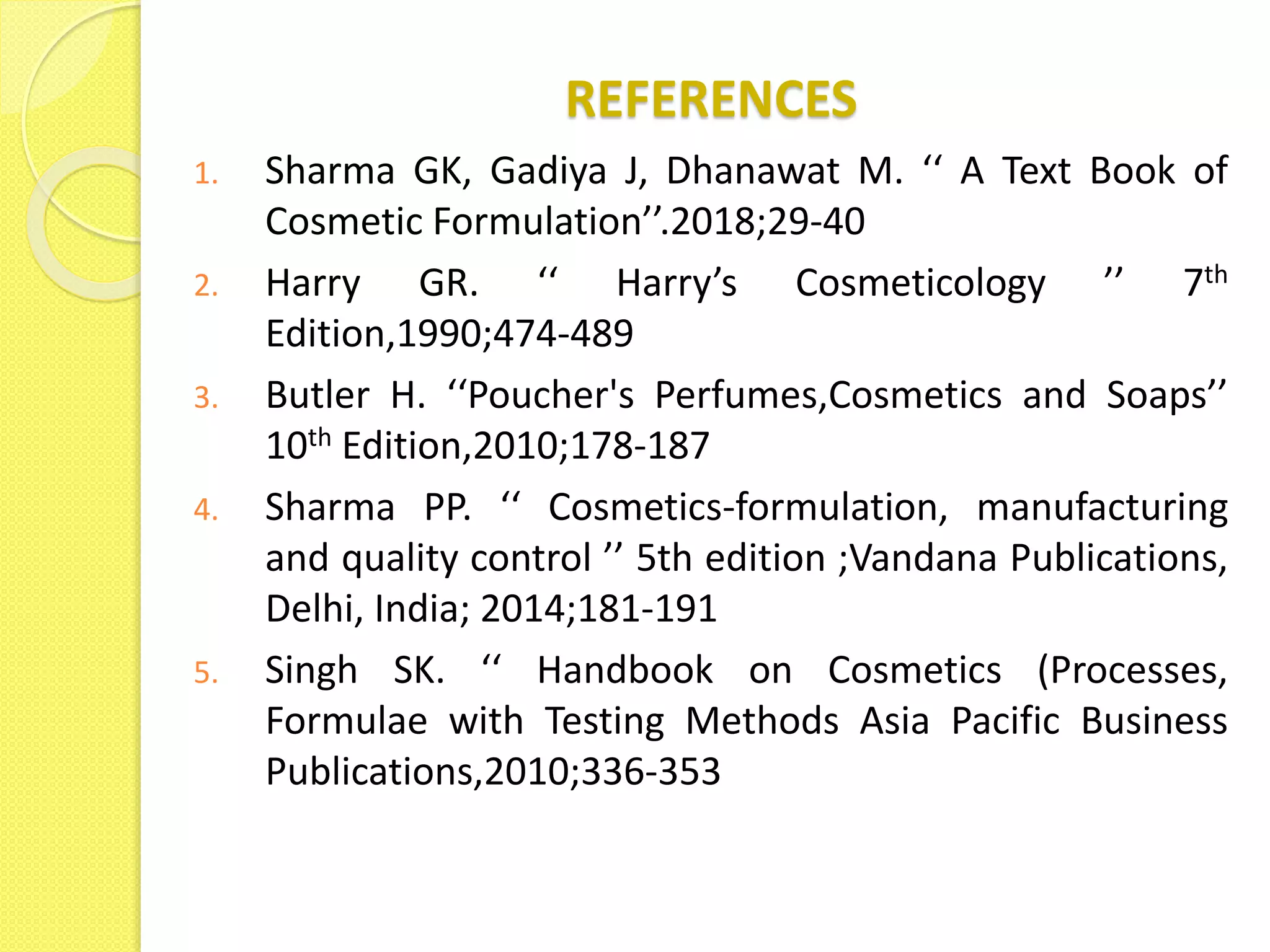 REFERENCES
1. Sharma GK, Gadiya J, Dhanawat M. ‘‘ A Text Book of
Cosmetic Formulation’’.2018;29-40
2. Harry GR. ‘‘ Harry’s Cosmeticology ’’ 7th
Edition,1990;474-489
3. Butler H. ‘‘Poucher's Perfumes,Cosmetics and Soaps’’
10th Edition,2010;178-187
4. Sharma PP. ‘‘ Cosmetics-formulation, manufacturing
and quality control ’’ 5th edition ;Vandana Publications,
Delhi, India; 2014;181-191
5. Singh SK. ‘‘ Handbook on Cosmetics (Processes,
Formulae with Testing Methods Asia Pacific Business
Publications,2010;336-353
 