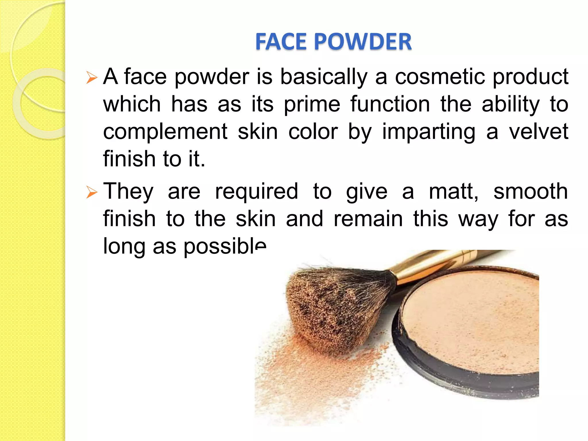 FACE POWDER
 A face powder is basically a cosmetic product
which has as its prime function the ability to
complement skin color by imparting a velvet
finish to it.
 They are required to give a matt, smooth
finish to the skin and remain this way for as
long as possible.
 