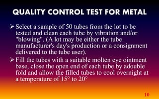 QUALITY CONTROL TEST FOR METAL
10
Select a sample of 50 tubes from the lot to be
tested and clean each tube by vibration and/or
"blowing". (A lot may be either the tube
manufacturer's day's production or a consignment
delivered to the tube user).
Fill the tubes with a suitable molten eye ointment
base, close the open end of each tube by adouble
fold and allow the filled tubes to cool overnight at
a temperature of 15° to 20°
 