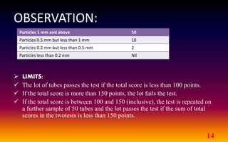 OBSERVATION:
14
 LIMITS:
 The lot of tubes passes the test if the total score is less than 100 points.
 If the total score is more than 150 points, the lot fails the test.
 If the total score is between 100 and 150 (inclusive), the test is repeated on
a further sample of 50 tubes and the lot passes the test if the sum of total
scores in the twotests is less than 150 points.
Particles 1 mm and above 50
Particles 0.5 mm but less than 1 mm 10
Particles 0.2 mm but less than 0.5 mm 2
Particles less than 0.2 mm Nil
 