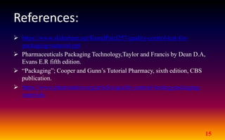 References:
 https://www.slideshare.net/KunalPatel257/quality-control-test-for-
packaging-material-ppt
 Pharmaceuticals Packaging Technology,Taylor and Francis by Dean D.A,
Evans E.R fifth edition.
 “Packaging”; Cooper and Gunn’s Tutorial Pharmacy, sixth edition, CBS
publication.
 https://www.pharmatutor.org/articles/quality-control-testing-packaging-
materials
15
 