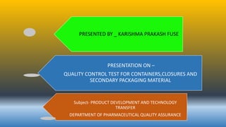 PRESENTED BY _ KARISHMA PRAKASH FUSE
PRESENTATION ON –
QUALITY CONTROL TEST FOR CONTAINERS,CLOSURES AND
SECONDARY PACKAGING MATERIAL
Subject- PRODUCT DEVELOPMENT AND TECHNOLOGY
TRANSFER
DEPARTMENT OF PHARMACEUTICAL QUALITY ASSURANCE
 